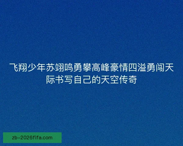 飞翔少年苏翊鸣勇攀高峰豪情四溢勇闯天际书写自己的天空传奇