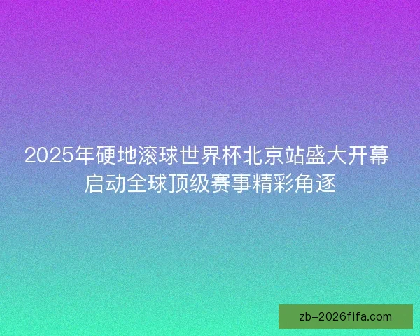 2025年硬地滚球世界杯北京站盛大开幕 启动全球顶级赛事精彩角逐